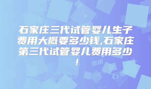 石家庄三代试管婴儿生子费用大概要多少钱,石家庄第三代试管婴儿费用多少!