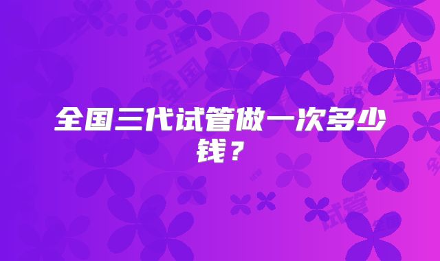 全国三代试管做一次多少钱?