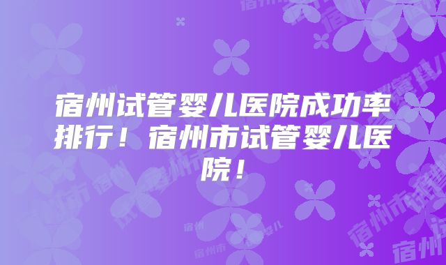 宿州试管婴儿医院成功率排行!宿州市试管婴儿医院!