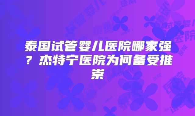 泰国试管婴儿医院哪家强？杰特宁医院为何备受推崇