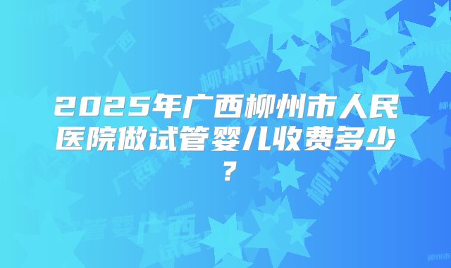 2025年广西柳州市人民医院做试管婴儿收费多少？