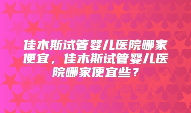 佳木斯试管婴儿医院哪家便宜,佳木斯试管婴儿医院哪家便宜些?