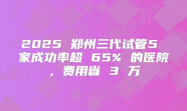 2025 郑州三代试管5 家成功率超 65% 的医院，费用省 3 万