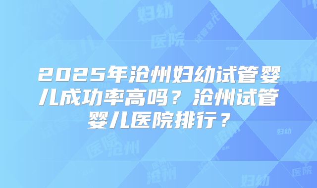 2025年沧州妇幼试管婴儿成功率高吗?沧州试管婴儿医院排行?