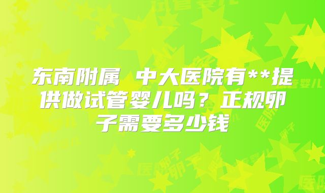 东南附属 中大医院有**提供做试管婴儿吗？正规卵子需要多少钱