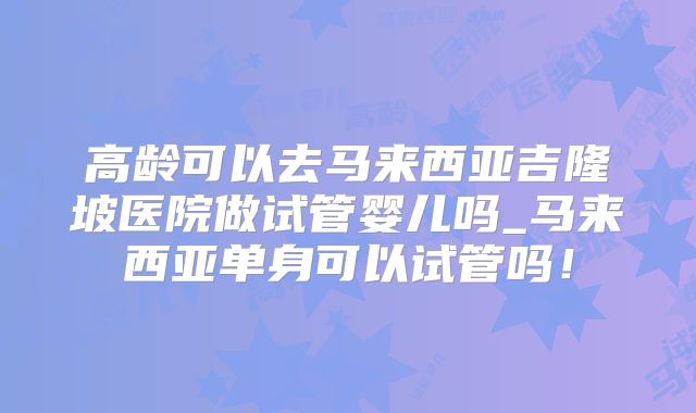 高龄可以去马来西亚吉隆坡医院做试管婴儿吗_马来西亚单身可以试管吗！