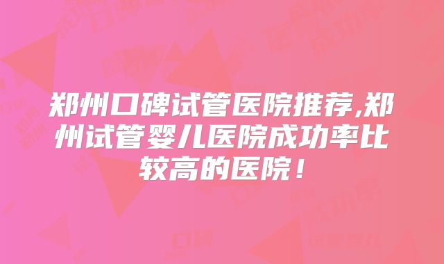 郑州口碑试管医院推荐,郑州试管婴儿医院成功率比较高的医院!