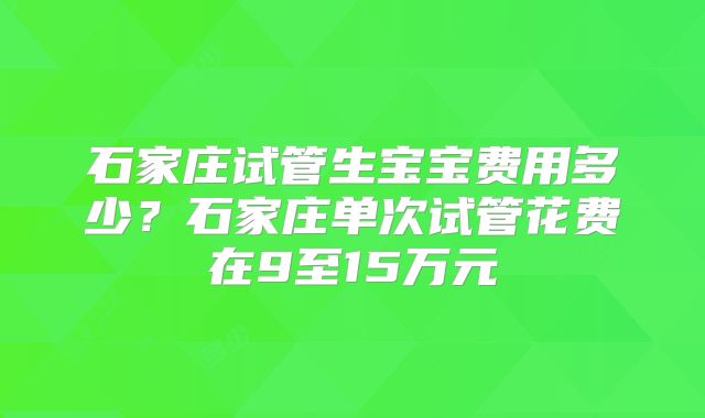 石家庄试管生宝宝费用多少?石家庄单次试管花费在9至15万元