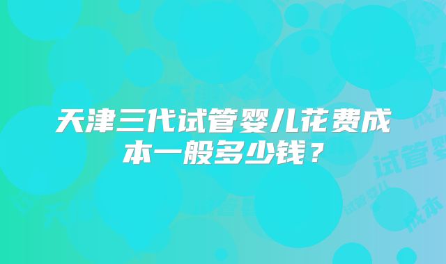 天津三代试管婴儿花费成本一般多少钱?