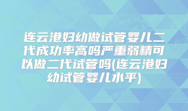 连云港妇幼做试管婴儿二代成功率高吗严重弱精可以做二代试管吗(连云港妇幼试管婴儿水平)