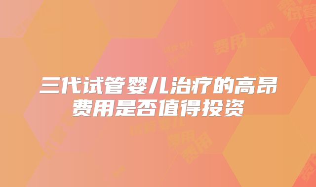 三代试管婴儿治疗的高昂费用是否值得投资