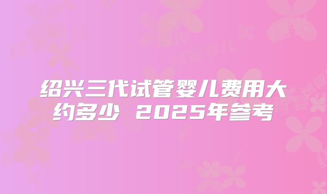 绍兴三代试管婴儿费用大约多少 2025年参考