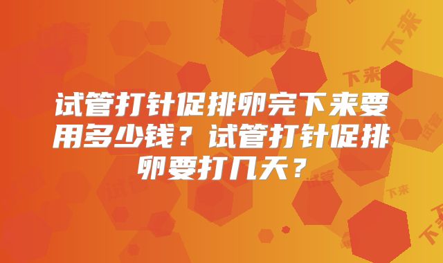 试管打针促排卵完下来要用多少钱？试管打针促排卵要打几天？