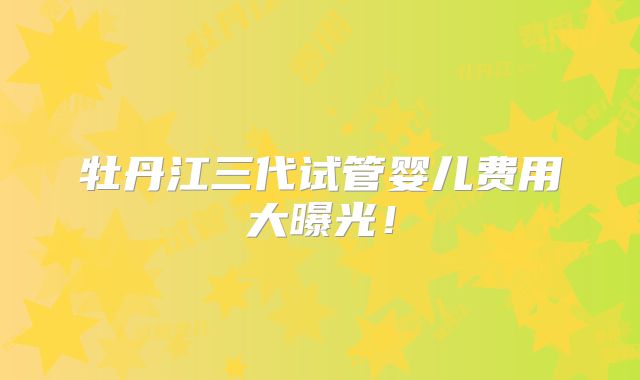 牡丹江三代试管婴儿费用大曝光!