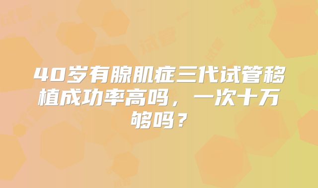 40岁有腺肌症三代试管移植成功率高吗，一次十万够吗？