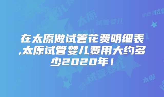 在太原做试管花费明细表,太原试管婴儿费用大约多少2020年！