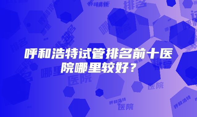 呼和浩特试管排名前十医院哪里较好？
