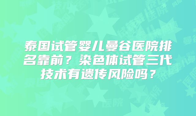 泰国试管婴儿曼谷医院排名靠前？染色体试管三代技术有遗传风险吗？
