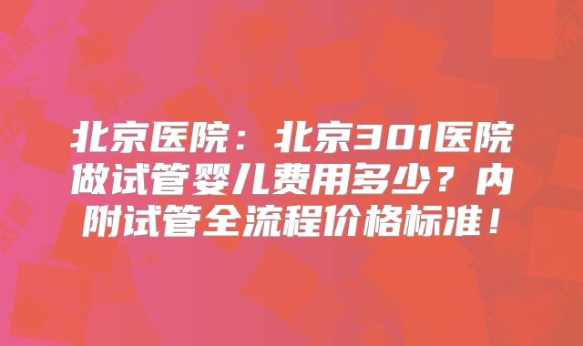 北京医院：北京301医院做试管婴儿费用多少？内附试管全流程价格标准！