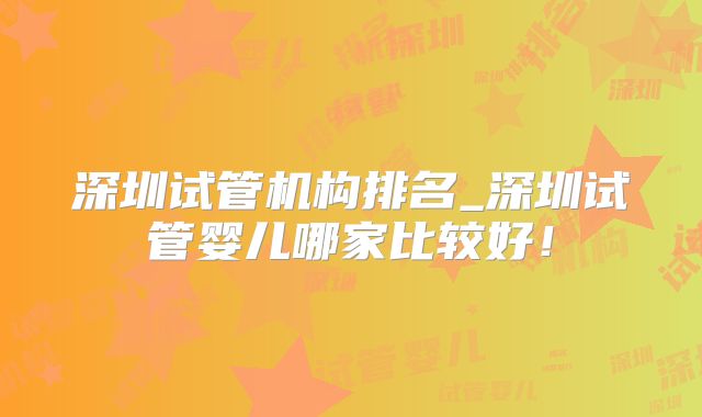 深圳试管机构排名_深圳试管婴儿哪家比较好！