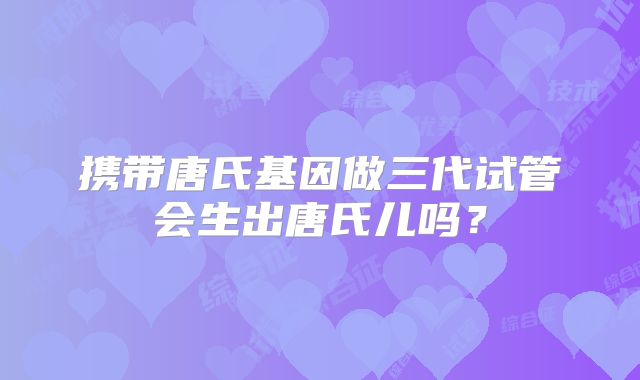携带唐氏基因做三代试管会生出唐氏儿吗？