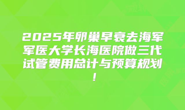 2025年卵巢早衰去海军军医大学长海医院做三代试管费用总计与预算规划!