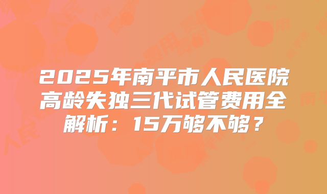2025年南平市人民医院高龄失独三代试管费用全解析：15万够不够？