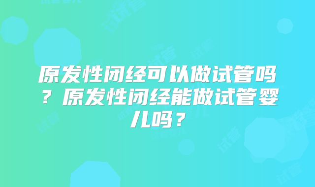 原发性闭经可以做试管吗?原发性闭经能做试管婴儿吗?
