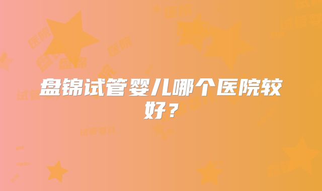 盘锦试管婴儿哪个医院较好？