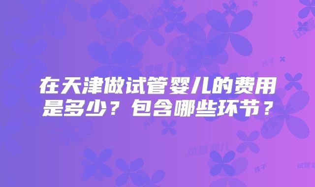 在天津做试管婴儿的费用是多少？包含哪些环节？