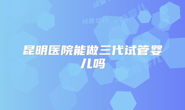 昆明医院能做三代试管婴儿吗