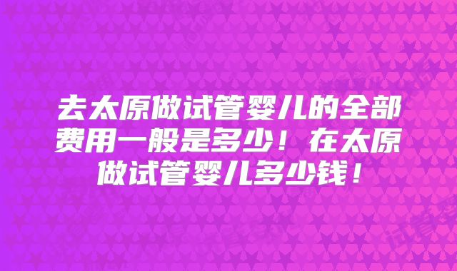 去太原做试管婴儿的全部费用一般是多少!在太原做试管婴儿多少钱!