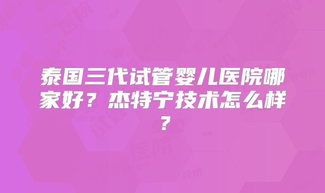 泰国三代试管婴儿医院哪家好？杰特宁技术怎么样？