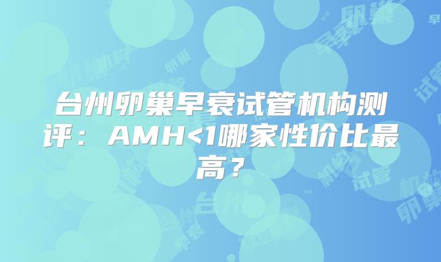 台州卵巢早衰试管机构测评：AMH<1哪家性价比最高？