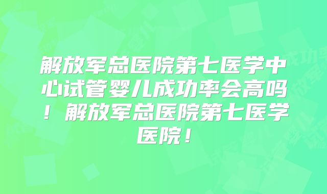 解放军总医院第七医学中心试管婴儿成功率会高吗!解放军总医院第七医学医院!