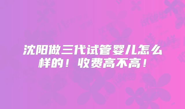 沈阳做三代试管婴儿怎么样的!收费高不高!