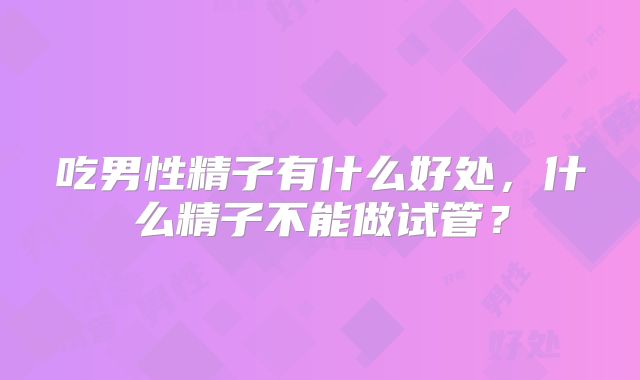 吃男性精子有什么好处，什么精子不能做试管？