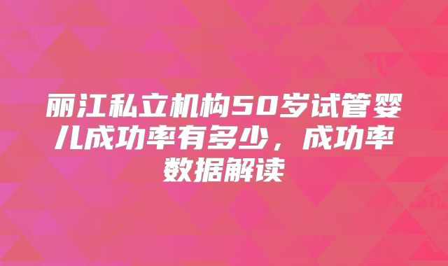 丽江私立机构50岁试管婴儿成功率有多少，成功率数据解读