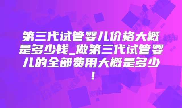 第三代试管婴儿价格大概是多少钱_做第三代试管婴儿的全部费用大概是多少！