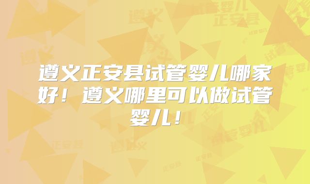 遵义正安县试管婴儿哪家好！遵义哪里可以做试管婴儿！