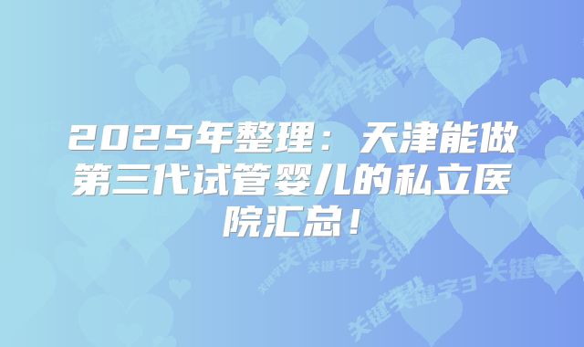 2025年整理：天津能做第三代试管婴儿的私立医院汇总！