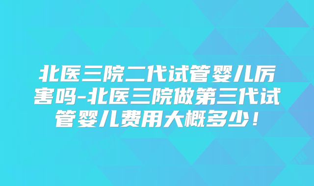 北医三院二代试管婴儿厉害吗-北医三院做第三代试管婴儿费用大概多少！