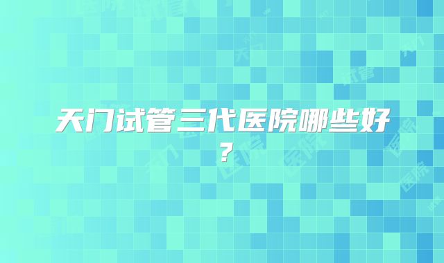 天门试管三代医院哪些好？