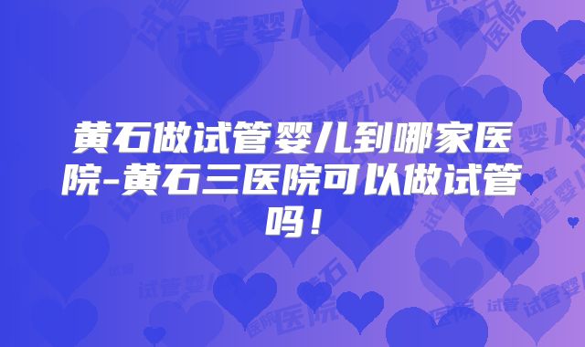 黄石做试管婴儿到哪家医院-黄石三医院可以做试管吗！