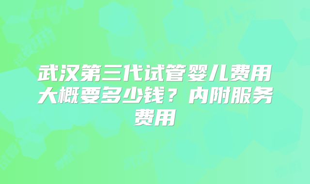 武汉第三代试管婴儿费用大概要多少钱?内附服务费用