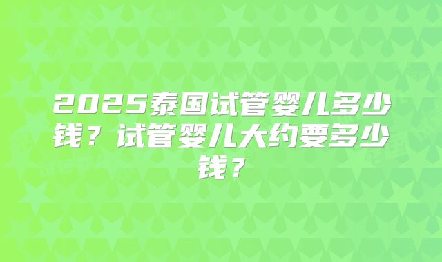 2025泰国试管婴儿多少钱?试管婴儿大约要多少钱?