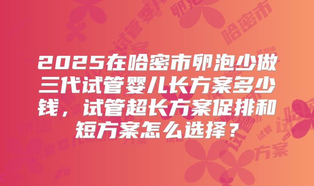 2025在哈密市卵泡少做三代试管婴儿长方案多少钱，试管超长方案促排和短方案怎么选择？