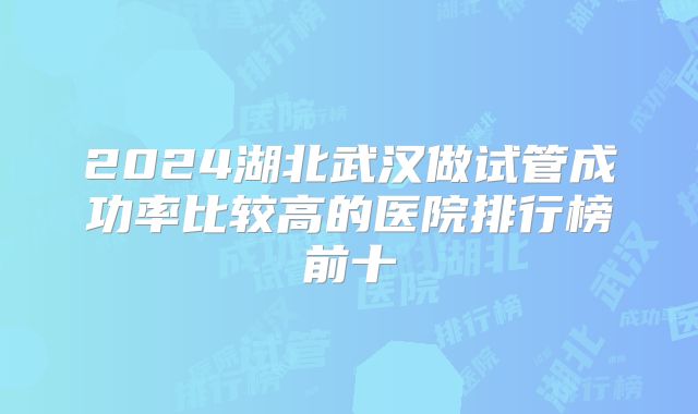 2024湖北武汉做试管成功率比较高的医院排行榜前十