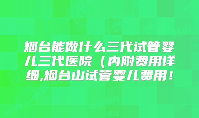 烟台能做什么三代试管婴儿三代医院（内附费用详细,烟台山试管婴儿费用！