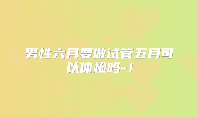 男性六月要做试管五月可以体检吗-！